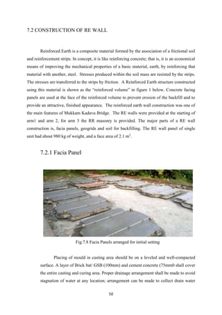 50
7.2 CONSTRUCTION OF RE WALL
Reinforced Earth is a composite material formed by the association of a frictional soil
and reinforcement strips. In concept, it is like reinforcing concrete; that is, it is an economical
means of improving the mechanical properties of a basic material, earth, by reinforcing that
material with another, steel. Stresses produced within the soil mass are resisted by the strips.
The stresses are transferred to the strips by friction. A Reinforced Earth structure constructed
using this material is shown as the “reinforced volume” in figure 1 below. Concrete facing
panels are used at the face of the reinforced volume to prevent erosion of the backfill and to
provide an attractive, finished appearance. The reinforced earth wall construction was one of
the main features of Mukkam Kadavu Bridge. The RE walls were provided at the starting of
arm1 and arm 2, for arm 3 the RR masonry is provided. The major parts of a RE wall
construction is, facia panels, geogrids and soil for backfilling. The RE wall panel of single
unit had about 980 kg of weight, and a face area of 2.1 m2
.
7.2.1 Facia Panel
Fig.7.8 Facia Panels arranged for initial setting
Placing of mould in casting area should be on a leveled and well-compacted
surface. A layer of Brick bat/ GSB (100mm) and cement concrete (75mm0 shall cover
the entire casting and curing area. Proper drainage arrangement shall be made to avoid
stagnation of water at any location; arrangement can be made to collect drain water
 