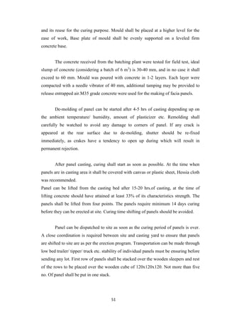 51
and its reuse for the curing purpose. Mould shall be placed at a higher level for the
ease of work, Base plate of mould shall be evenly supported on a leveled firm
concrete base.
The concrete received from the batching plant were tested for field test, ideal
slump of concrete (considering a batch of 6 m3
) is 30-40 mm, and in no case it shall
exceed to 60 mm. Mould was poured with concrete in 1-2 layers. Each layer were
compacted with a needle vibrator of 40 mm, additional tamping may be provided to
release entrapped air.M35 grade concrete were used for the making of facia panels.
De-molding of panel can be started after 4-5 hrs of casting depending up on
the ambient temperature/ humidity, amount of plasticizer etc. Remolding shall
carefully be watched to avoid any damage to corners of panel. If any crack is
appeared at the rear surface due to de-molding, shutter should be re-fixed
immediately, as crakes have a tendency to open up during which will result in
permanent rejection.
After panel casting, curing shall start as soon as possible. At the time when
panels are in casting area it shall be covered with canvas or plastic sheet, Hessia cloth
was recommended.
Panel can be lifted from the casting bed after 15-20 hrs.of casting, at the time of
lifting concrete should have attained at least 33% of its characteristics strength. The
panels shall be lifted from four points. The panels require minimum 14 days curing
before they can be erected at site. Curing time shifting of panels should be avoided.
Panel can be dispatched to site as soon as the curing period of panels is over.
A close coordination is required between site and casting yard to ensure that panels
are shifted to site are as per the erection program. Transportation can be made through
low bed trailer/ tipper/ truck etc. stability of individual panels must be ensuring before
sending any lot. First row of panels shall be stacked over the wooden sleepers and rest
of the rows to be placed over the wooden cube of 120x120x120. Not more than five
no. Of panel shall be put in one stack.
 