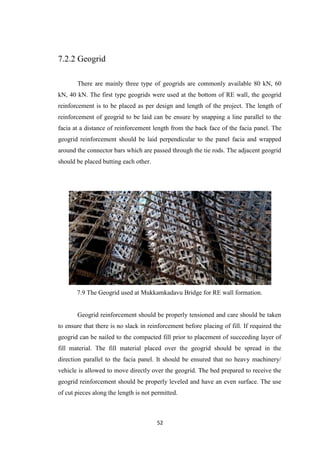52
7.2.2 Geogrid
There are mainly three type of geogrids are commonly available 80 kN, 60
kN, 40 kN. The first type geogrids were used at the bottom of RE wall, the geogrid
reinforcement is to be placed as per design and length of the project. The length of
reinforcement of geogrid to be laid can be ensure by snapping a line parallel to the
facia at a distance of reinforcement length from the back face of the facia panel. The
geogrid reinforcement should be laid perpendicular to the panel facia and wrapped
around the connector bars which are passed through the tie rods. The adjacent geogrid
should be placed butting each other.
7.9 The Geogrid used at Mukkamkadavu Bridge for RE wall formation.
Geogrid reinforcement should be properly tensioned and care should be taken
to ensure that there is no slack in reinforcement before placing of fill. If required the
geogrid can be nailed to the compacted fill prior to placement of succeeding layer of
fill material. The fill material placed over the geogrid should be spread in the
direction parallel to the facia panel. It should be ensured that no heavy machinery/
vehicle is allowed to move directly over the geogrid. The bed prepared to receive the
geogrid reinforcement should be properly leveled and have an even surface. The use
of cut pieces along the length is not permitted.
 