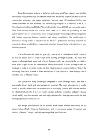 54
Road Construction activity in India has undergone significant changes over the last
one decade owing to the huge investments made and due to the adoption of state‐of‐the‐art
construction technology and design principles. Various types of bituminous binders and
several stabilizers are now available. The bituminous paving mixes as specified in MORTH
“Specifications for Road and Bridge Works”, Fourth Revision, 200128 are commonly used in
India. Some of these mixes have evolved since 1960s, an era when the present day hot mix
asphalt plants were not common and mixes were produced with small portable mixing plants
with limited aggregate heating, blending and mixing capabilities. The proliferation of
bituminous paving mixes as specified in the MORTH publication basically manifest the
constraints of non-availability of modern hot-mix plant besides likely cost reduction of lean
bituminous mixes.
It is well known that roads are generally constructed in embankment which comes in
the way of natural flow of storm water (from existing drainage channels). As, such flow
cannot be obstructed and some kind of cross drainage works are required to be provided to
allow water to pass across the embankment. There are numbers of cross drainage works are
practiced in India in pavement works, but box culverts are not common in those. One of the
interesting fact for us to work at Tirur was the use of box culverts as cross drainage, and it
were first time in Malabar region.
Box culvert has many advantages compared to other drainage works. The box is
structurally strong, stable and safe and easy to construct. The main advantage is, it can be
placed at any elevation within the embankment with varying cushion which is not possible
for other type of culverts. It does not require separate elaborate foundation and can be placed
on soft soil by providing suitable base slab projection to reduce base pressure within the safe
bearing capacity of foundation soil.
The design specifications for the flexible road, Tippu Sulthan were based on the
current Indian Roads Congress Specifications and recommended codes of practice, and
ministry of Roads Transport and highways as per IRC specifications.
 