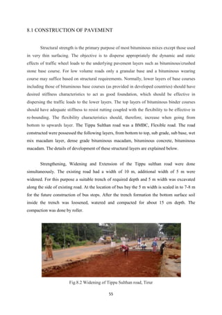 55
8.1 CONSTRUCTION OF PAVEMENT
Structural strength is the primary purpose of most bituminous mixes except those used
in very thin surfacing. The objective is to disperse appropriately the dynamic and static
effects of traffic wheel loads to the underlying pavement layers such as bituminous/crushed
stone base course. For low volume roads only a granular base and a bituminous wearing
course may suffice based on structural requirements. Normally, lower layers of base courses
including those of bituminous base courses (as provided in developed countries) should have
desired stiffness characteristics to act as good foundation, which should be effective in
dispersing the traffic loads to the lower layers. The top layers of bituminous binder courses
should have adequate stiffness to resist rutting coupled with the flexibility to be effective in
re-bounding. The flexibility characteristics should, therefore, increase when going from
bottom to upwards layer. The Tippu Sulthan road was a BMBC, Flexible road. The road
constructed were possessed the following layers, from bottom to top, sub grade, sub base, wet
mix macadam layer, dense grade bituminous macadam, bituminous concrete, bituminous
macadam. The details of development of these structural layers are explained below.
Strengthening, Widening and Extension of the Tippu sulthan road were done
simultaneously. The existing road had a width of 10 m, additional width of 5 m were
widened. For this purpose a suitable trench of required depth and 5 m width was excavated
along the side of existing road. At the location of bus bay the 5 m width is scaled in to 7-8 m
for the future construction of bus stops. After the trench formation the bottom surface soil
inside the trench was loosened, watered and compacted for about 15 cm depth. The
compaction was done by roller.
Fig.8.2 Widening of Tippu Sulthan road, Tirur
 