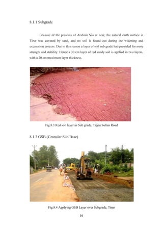 56
8.1.1 Subgrade
Because of the presents of Arabian Sea at near, the natural earth surface at
Tirur was covered by sand, and no soil is found out during the widening and
excavation process. Due to this reason a layer of soil sub grade had provided for more
strength and stability. Hence a 30 cm layer of red sandy soil is applied in two layers,
with a 20 cm maximum layer thickness.
Fig.8.3 Red soil layer as Sub grade, Tippu Sultan Road
8.1.2 GSB (Granular Sub Base)
Fig.8.4 Applying GSB Layer over Subgrade, Tirur
 