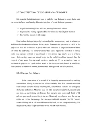 60
8.2 CONSTRUCTION OF CROSS DRAINAGE WORKS
It is essential that adequate provision is made for road drainage to ensure that a road
pavement performs satisfactorily. The main functions of a road drainage system are:
 To prevent flooding of the road and ponding on the road surface
 To protect the bearing capacity of the pavement and the sub grade material
 To avoid the erosion of side slopes
Road surface drainage is done by kerbs and gullies are commonly used in urban areas
and in rural embankment conditions. Surface water flows over the pavement to a kerb at the
edge of the road and is collected in gullies which are connected to longitudinal carrier drains
set within the road verge. The carrier drain may be a sealed pipe for the collection of surface
water only (separate system), or a perforated or open jointed pipe may be used in order to
convey both surface water and subsoil water to the outfall (combined system). For the
removal of rain water from the road surface a camber of 2.5 cm vertical to every 1m
horizontal is provide for Tippu Sulthan Road. If this collected water has to be transferred
from one side of the road to another, suitable cross drainage work has to be provided.
8.2.1 Pre-cast Box Culverts
In the construction of new roads it is frequently necessary to culvert existing
watercourses passing across the line of the roadway. The most common materials
used for new culverts include concrete pipes, concrete box sections, and corrugated
steel pipes and arches. Materials used for older culverts include brick, masonry and
cast iron. At our training site Pre-cast Box culverts units were used. Total of 12
culverts were needs to provide for the t 4.5 km road, two of them were for convey
cables and 10 Nos. for drainage. The cable duct had inside size of 0.75m X 0.75m and
for the drainage 1m x 1m standard boxes were used. For the complete crossing of a
single culvert, about 16 pre-cast units of box culverts were required.
 