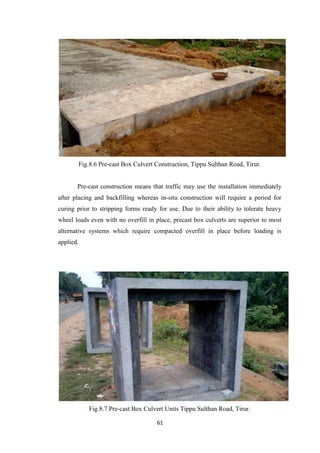 61
Fig.8.6 Pre-cast Box Culvert Construction, Tippu Sulthan Road, Tirur.
Pre-cast construction means that traffic may use the installation immediately
after placing and backfilling whereas in-situ construction will require a period for
curing prior to stripping forms ready for use. Due to their ability to tolerate heavy
wheel loads even with no overfill in place, precast box culverts are superior to most
alternative systems which require compacted overfill in place before loading is
applied.
Fig.8.7 Pre-cast Box Culvert Units Tippu Sulthan Road, Tirur.
 