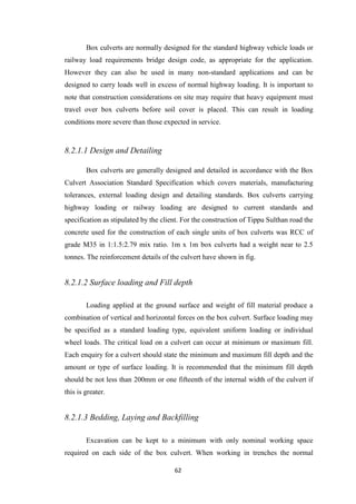 62
Box culverts are normally designed for the standard highway vehicle loads or
railway load requirements bridge design code, as appropriate for the application.
However they can also be used in many non-standard applications and can be
designed to carry loads well in excess of normal highway loading. It is important to
note that construction considerations on site may require that heavy equipment must
travel over box culverts before soil cover is placed. This can result in loading
conditions more severe than those expected in service.
8.2.1.1 Design and Detailing
Box culverts are generally designed and detailed in accordance with the Box
Culvert Association Standard Specification which covers materials, manufacturing
tolerances, external loading design and detailing standards. Box culverts carrying
highway loading or railway loading are designed to current standards and
specification as stipulated by the client. For the construction of Tippu Sulthan road the
concrete used for the construction of each single units of box culverts was RCC of
grade M35 in 1:1.5:2.79 mix ratio. 1m x 1m box culverts had a weight near to 2.5
tonnes. The reinforcement details of the culvert have shown in fig.
8.2.1.2 Surface loading and Fill depth
Loading applied at the ground surface and weight of fill material produce a
combination of vertical and horizontal forces on the box culvert. Surface loading may
be specified as a standard loading type, equivalent uniform loading or individual
wheel loads. The critical load on a culvert can occur at minimum or maximum fill.
Each enquiry for a culvert should state the minimum and maximum fill depth and the
amount or type of surface loading. It is recommended that the minimum fill depth
should be not less than 200mm or one fifteenth of the internal width of the culvert if
this is greater.
8.2.1.3 Bedding, Laying and Backfilling
Excavation can be kept to a minimum with only nominal working space
required on each side of the box culvert. When working in trenches the normal
 
