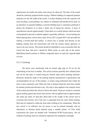 63
requirements for health and safety must always be observed. The base of the trench
should be uniformly prepared before laying a 200mm bedding of compacted granular
material over the full width of the trench. A surface blinding of the fine material will
assist levelling. Local packing’s are subject to settlement and should not be used. As
an alternative to granular bedding a concrete blinding layer is sometimes preferred to
protect the formation or to allow a faster rate of laying the culverts. A layer of
unreinforced concrete approximately 75mm thick on a trench bottom which has been
well prepared to provide a uniform support is generally sufficient. . In our training site
before placing these culvert units a layer 20 cm, PCC of grade M15 were provided for
making a leveled hard bed surface. A culvert line is usually laid directly on the
bedding starting from the downstream end with the sockets facing upstream, to
receive the next culvert. The trench should be backfilled as soon as possible after the
culvert has been laid and it should be filled evenly on each side of the trench.
Backfilling should continue in 200mm compacted layers to reach the required depth
of cover.
8.2.1.4 Jointing
The boxes were constructed with an inward edge grip of 10 cm for the
interlocking of one box to another. The culvert sections generally have rebated joints
and can be laid open, or sealed using pre formed strips and/or pointing materials.
Reference should be made to the jointing material manufacturer’s specification and
recommendation for use of the product. A system using preformed strip within the
joint is most commonly used. When the strip is bitumen based the joint faces should
be cleaned, primed and allowed to dry. The strip is then applied to the internal corner
of the socket just before the culvert is laid in the trench. Joints are closed to a nominal
gap by pulling against previously laid culverts with an applied load of approximately
one tonne per metre of strip plus about half of the weight of the culvert unit to
overcome base friction, less if the unit is suspended from the crane whilst jointing.
Heat may be required to soften the strip when working at low temperature. When the
box culvert is of sufficient size for access, it can be pointed internally with an
elastomeric or bitumen based material using a suitable primer. At Tirur while
construction the joints are bonded with “Nitrobond PC40”-Fosroc-epoxy. Not all
methods of jointing, however, should be expected to be completely watertight.
 