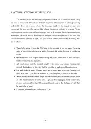 64
8.3 CONSTRUCTION OF RETAINING WALL
The retaining walls are structures designed to restrain soil to unnatural slopes. They
are used to bound soils between two different elevations often in areas of terrain possessing
undesirable slopes or in areas where the landscape needs to be shaped severely and
engineered for more specific purpose like hillside farming or roadway overpasses. At our
training site the terrain were not been in proper level at all portions, due to these undulations
and slopes, a Random Rubble Retaining wall had provided at these portions of the road. The
details of the same is shown in fig.8.8 the specification for this particular RR Retaining wall
are as follows.
 Weep holes using 50 mm dia. PVC pipe to be provided at one per sq.m. The entry
point of weep holes to be covered with nylon mesh tied with nylon rope to avoid entry
of silt.
 One bond stone shall be provided for every 0.50 sqm. of the area of wall surface of
the random rubble and dry rubble.
 All bond stones shall be marked suitably with paint, bond stones running right
through the thickness of the walls shall be provided in walls up to 60 cm thickness.
 For wall thickness above 60 cm a set of two or more bond stones overlapping each
other by at least 15 cm shall be provided in a line from face of the wall to the bake.
 Where bond stones of suitable length are not available precast cement concrete block
of 1:3:6 mix (1 cement : 3 coarse sand : 6 graded stone aggregate 20mm normal size)
of cross section not less than 400 sq.cm and length equal to the thickness of wall shall
be used in lie of bond.
 Expansion joints to be provided at every 25 m.
 