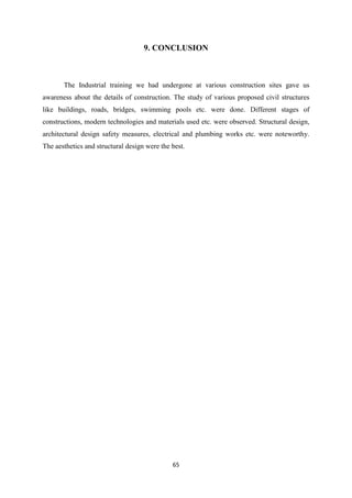 65
9. CONCLUSION
The Industrial training we had undergone at various construction sites gave us
awareness about the details of construction. The study of various proposed civil structures
like buildings, roads, bridges, swimming pools etc. were done. Different stages of
constructions, modern technologies and materials used etc. were observed. Structural design,
architectural design safety measures, electrical and plumbing works etc. were noteworthy.
The aesthetics and structural design were the best.
 