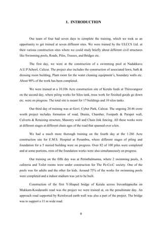 8
1. INTRODUCTION
Our team of four had seven days to complete the training, which we took as an
opportunity to get trained at seven different sites. We were trained by the ULCCS Ltd. at
their various construction sites where we could study briefly about different civil structures
like Swimming pools, Roads, Piles, Trusses, and Bridges etc.
The first day, we were at the construction of a swimming pool at Nadakkavu
A.U.P.School, Calicut. The project also includes the construction of associated lawn, bath &
dressing room building, Plant room for the water cleaning equipment’s, boundary walls etc.
About 90% of the work has been completed.
We were trained at a 10.106 Acre construction site of Kerala feeds at Thiruvangoor
on the second day, where piling works for Silos tank, truss work for finished goods go down
etc. were on progress. The total site is meant for 17 buildings and 10 silos tanks.
Our third day of training was at Govt. Cyber Park, Calicut. The ongoing 20.46 crore
worth project includes formation of road, Drains, Chamber, Footpath & Parapet wall,
Culverts & Retaining structure, Masonry wall and Chain link fencing. All these works were
at different stages at different chain ages of the road that spanned over a km.
We had a much more thorough training on the fourth day at the 1.266 Acre
construction site for E.M.S. Hospital at Perambra, where different stages of piling and
foundation for a 5 storied building were on progress. Over 82 of 100 piles were completed
and at some portions, rests of the foundation works were also simultaneously on progress.
Our training on the fifth day was at Perinthalmanna, where 2 swimming pools, A
cafeteria and Toilet rooms were under construction for The Pe-Co-C society. One of the
pools was for adults and the other for kids. Around 75% of the works for swimming pools
were completed and a indoor stadium was yet to be built.
Construction of the first Y-Shaped bridge of Kerala across Iruvanhippuzha on
Mukkam-Koodaranhi road was the project we were trained at, on the penultimate day. An
approach road supported by Reinforced earth wall was also a part of the project. The bridge
was to support a 11 m wide road.
 