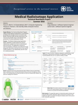 Medical(Radioisotope(Application
Sandia& National& Laboratories& is&a&multi2program& laboratory& managed& and&operated& by&Sandia& Corporation,& a&wholly&owned& subsidiary of&Lockheed&
Martin& Corporation,& for&the&U.S.&Department& of&Energy’s&National& Nuclear& Security&Administration& under& contract&DE2AC04294AL85000.&
SAND& No.&SAND201626924& D
Technical(Reachback(Project
Summer(2016
Interns: Mentors:
Trevor,A.,Morris,|,UC,Santa,Barbara,2017,|,Computer,Engineering Craig,Hokanson |,Software,Systems,Engineer
Thomas,D.,Freeman,|,CSU,East,Bay,2016|,Computer,Science Janine,Scott,|,Software,Systems,Engineer
and,Statistics
Project(Mission:(The,Technical,Reachback,Program,
(TRB),at,Sandia,National,Laboratories,is,committed,to,
providing,tools,and,data,services,to,Customs,and,
Border,Protection,(CBP),and,law,enforcement.,The,
resources,we,provide,assist,in,the,detection,and,
prevention,of,nuclear,proliferation,threats.,
Purpose:( The,Medical,Radioisotope,Application,
allows,individuals,to,easily,lookup,the,cause,of,
radioactivity,in,pedestrians,that,are,attempting,to,
enter,into,the,US.,The,application,contains,an,
extensive,database,of,diseases,and,radioactive,drugs,,
along,with,information,and,tools,that,can,be,used,to,
confirm,whether,or,not,radioactivity,was,the,result,
of,a,medical,procedure.,
Layout: The,layout,has,been,completely,redesigned,,using,Bootstrap,,to,add,
reactiveness,,responsiveness,,and,beauty.,The,application,is,now,fully,
functional,whether,the,user,is,on,a,phone,,desktop,,or,tablet.
Search: A,powerful,search,tool,,powered,by,Solr,,allows,officials,to,enter,any,information,
about,a,radioactive,person’s,selfVreported,medical,history,and,assess,the,legitimacy,of,their,
claims.,The,resulting,isotope,and,drug,information,can,then,be,compared,with,radiation,and,
spectrum,readings,from,a,detector.
Admin(Tools: The,content,curator,has,been,given,additional,tools,,
such,as,the,related,symptoms,feature,,to,improve,their,ability,to,
maintain,an,accurate,and,comprehensive,database.
Body(Inspector:(This,page,allows,agents,to,interactively,examine,diseases,and,
drugs,that,affect,specific,radioactive,regions,of,the,person,of,interest.,In,this,
example,,the,agent,can,examine,the,drugs,and,isotopes,used,to,treat,a,person,
with,a,radioactive,upper,body.
 