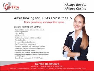 TR/A
Always Ready.
Always Caring
We're looking for BCBAs across the U.S
Find a meaningful and rewarding career
Benefits working with Centria:
· Salaried BCBA's starting at the top of the market
· Continuing education
· 401 k Matching
· Health insurance
· Paid Vacation, Holidays, Sick/Personal Days
· Flexible Schedule
· In-home and center-based options
· Full-Time, part-time, or contingent
· Resources available to help you develop: trainings,
new service offerings, institutional collaborations,
and areas of professional interest.
· 50 Person team to handle paperwork and admin functions
· Michigan, Texas, New Mexico, Arizona, California, Oregon,
and Washington
· Expanding to more state in the 2016-2017 years
 