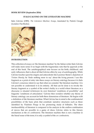 1
BOOK REVIEW (September 2016)
ITALO CALVINO ON THE LITERATURE MACHINE
Italo Calvino (1989). The Literature Machine: Essays, translated by Patrick Creagh
(London: Pan Books).
INTRODUCTION
This collection of essays on ‘the literature machine’ by the Italian writer Italo Calvino
will make more sense if we begin with the fragmentary note that he appends at the
end of this book. The autobiographical note focuses on his birth, childhood, and
early influences; that is about all that Calvino offers by way of autobiography. While
Calvino touches upon his origins and antecedents like Laurence Sterne’s depiction of
Tristam Shandy; he ‘finds nothing more to say’ about the living present. I use this
fragment as a point of entry into these essays on literary ontology because it is Italo
Calvino’s conscious intent to say that when we consider ‘the literature machine,’ it is
not possible to understand it in its entirety. All that can be done is to invoke the
literary fragment as a symbol of the writer’s frailty in a world where literature as a
discourse is situated in-between its own historical ‘conditions of possibility’ and
linguistic ‘conditions of articulation.’ Calvino then wonders whether any theory of
literary ontology can account for both these dimensions of literature. He begins with
a definition of the literature machine. What Calvino has in mind is the combinatorial
possibilities of the basic plots that constitute narrative structures such as those
identified by Vladimir Propp in his pioneering study of folktales. The sheer
inexhaustibility of literature is compared in his analysis to the endless combination
of moves that are possible in a game of chess; Calvino refers to this literary
mechanism as the ars combinatoria. The literature machine then is not a machine in
the literal sense of the term; it is only a symbol of the ars combinatoria.
 