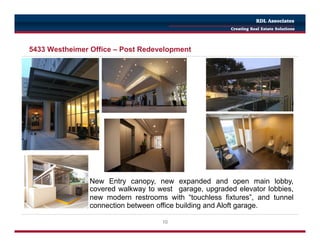 10
5433 Westheimer Office – Post Redevelopment
New Entry canopy, new expanded and open main lobby,
covered walkway to west garage, upgraded elevator lobbies,
new modern restrooms with “touchless fixtures”, and tunnel
connection between office building and Aloft garage.
RDL Associates
Creating Real Estate Solutions
 