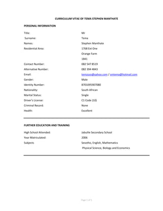 Page 1 of 5
CURRICULUM VITAE OF TEMA STEPHEN MANTHATE
PERSONAL INFORMATION
Title: Mr
Surname: Tema
Names: Stephen Manthate
Residential Area: 1768 Ext One
Orange Farm
1841
Contact Number: 082 547 8519
Alternative Number: 082 394 4843
Email: temzozo@yahoo.com / smtema@hotmail.com
Gender: Male
Identity Number: 8701095907080
Nationality: South African
Marital Status: Single
Driver’s License: C1 Code (10)
Criminal Record: None
Health: Excellent
FURTHER EDUCATION AND TRAINING
High School Attended: Jabulile Secondary School
Year Matriculated: 2006
Subjects Sesotho, English, Mathematics
Physical Science, Biology and Economics
 