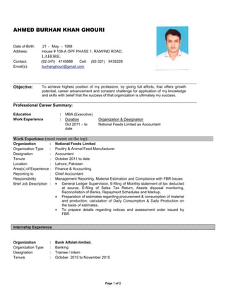 Page 1 of 2
AHMED BURHAN KHAN GHOURI
Date of Birth: 21 - May - 1988
Address: House # 108-A OPF PHASE 1, RAIWIND ROAD,
LAHORE.
Contact: (92-341) 4140888 Cell: (92-321) 9435228
Email(s): burhanghouri@gmail.com
Objective: To achieve highest position of my profession, by giving full efforts, that offers growth
potential, career advancement and constant challenge for application of my knowledge
and skills with belief that the success of that organization is ultimately my success.
Professional Career Summary:
Education : MBA (Executive)
Work Experience : Duration Organization & Designation
Oct 2011 – to
date
National Feeds Limited as Accountant
Work Experience (most recent on the top)
Organization : National Feeds Limited
Organization Type : Poultry & Animal Feed Manufacturer
Designation : Accountant
Tenure : October 2011 to date
Location : Lahore, Pakistan
Area(s) of Experience : Finance & Accounting.
Reporting to : Chief Accountant
Responsibility : Management Reporting, Material Estimation and Compliance with FBR Issues
Brief Job Description :  General Ledger Supervision, E-filing of Monthly statement of tax deducted
at source, E-filing of Sales Tax Return, Assets disposal monitoring,
Reconciliation of Banks, Repayment Schedules and Markup.
 Preparation of estimates regarding procurement & consumption of material
and production, calculation of Daily Consumption & Daily Production on
the basis of estimates.
 To prepare details regarding notices and assessment order issued by
FBR.
Internship Experience
Organization : Bank Alfalah limited.
Organization Type : Banking
Designation : Trainee / Intern
Tenure : October 2010 to November 2010
 