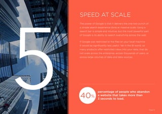 The power of Google is that it delivers the one-two punch of
a simple search experience done at massive scale. Using a
search bar is simple and intuitive, but the most powerful part
of Google is its ability to search everything across the web.
If Google was restricted to the files on your local machine
it would be significantly less useful. Yet in the BI world, so
many products offer restricted views into your data, that do
not scale across the enterprise, across thousands of users, or
across large volumes of data and data sources.
percentage of people who abandon
a website that takes more than
3 seconds to load.
SPEED AT SCALE
Page 12
40
5 %
 