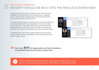 SECURITY SHOULD BE BUILT INTO THE RESULTS & SEARCH BOX
DATA SECURITY & GOVERNANCE
8
A good search interface needs to be able to access all data across the
enterprise, while limiting access to only what each user is supposed
to see. It should be able to integrate easily into the existing directory
services through LDAP or similar protocols.
The underlying data needs to be secured at a row, column, and table level.
An employee table might have a compensation column that is visible
only to select users. A sales table might have rows of sales information
by region that can be seen only by reps in that region. And table level
protection should ensure that departments can see only their own tables.
An enterprise-class search-driven analytics experience needs to honor
access privileges, while accessing billions of rows of data, and returning
results in under a second.
Verify that both the search box and search results obey your
access rules and users see only what they are allowed to see.
Source: Gartner
Page 19
More than 80% of organizations will fail to develop a
consolidated data security policy across silos.“
 