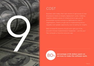 Business users today often wait months to get access to new
BI products thanks to lengthy deployment cycles. Cobbling
together different pieces of infrastructure to get your BI
environment up and running is a nightmare for most IT
organizations. There’s a huge cost to implementing and an
arguably even greater opportunity cost to waiting for insights.
Best-of-breed BI solutions should work right out of the
box,with minimal implementation headaches - just like your
Mac computer or favorite consumer app.
percentage of BI dollars spent on
services to make the software work.
COST
Page 20
80%
9
 