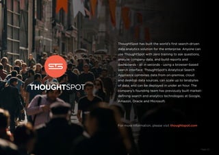 ThoughtSpot has built the world’s first search-driven
data analytics solution for the enterprise. Anyone can
use ThoughtSpot with zero training to ask questions,
analyze company data, and build reports and
dashboards - all in seconds - using a browser-based
search interface. ThoughtSpot’s Analytical Search
Appliance combines data from on-premise, cloud
and desktop data sources, can scale up to terabytes
of data, and can be deployed in under an hour. The
company’s founding team has previously built market-
defining search and analytics technologies at Google,
Amazon, Oracle and Microsoft.
For more information, please visit thoughtspot.com
Page 23
 