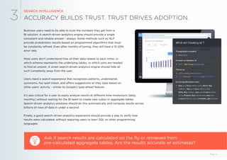ACCURACY BUILDS TRUST. TRUST DRIVES ADOPTION.
SEARCH INTELLIGENCE
3
Business users need to be able to trust the numbers they get from a
BI solution. A search-driven analytics engine should provide a single
consistent and reliable answer - always. Some methods such as NLP
provide probabilistic results based on programmed algorithms that must
be constantly refined. Even after months of tuning, they still have a 10-20%
error rate.
Most users don’t understand how all their data relates to each other, or
which schema represents the underlying tables, or which joins are needed
to find an answer. A smart search-driven analytics engine should hide all
such complexity away from the user.
Users need a search experience that recognizes patterns, understands
synonyms, has spell check, and offers suggestions as they type based on
other users’ activity - similar to Google’s type-ahead feature.
Ask if search results are calculated on the fly or retrieved from
pre-calculated aggregate tables. Are the results accurate or estimates?
Page 9
It’s also critical for a user to easily analyze results at different time resolutions (daily,
monthly) without waiting for the BI team to create new cubes or aggregate tables.
Search-driven analytics solutions should do this automatically and compute results across
billions of rows of data in under a second.
Finally, a good search-driven analytics experience should provide a way to verify how
results were calculated, without requiring users to learn SQL or other programming
languages.
 