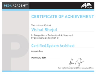 CERTIFICATE OF ACHIEVEMENT
This is to certify that
In Recognition of Professional Achievement
by Successful Completion of
Awarded on
Alan Trefler, Founder and Chief Executive Officer
PEGA ACADEMY™
PEGA ACADEMY™
P
CERTIFICATE OF ACHIEVEMENT
This is to certify that
In Recognition of Professional Achievement
by Successful Completion of
Awarded on
Alan Trefler, Founder and Chief Executive Officer
PEGA ACADEMY™
PEGA ACADEMY™
P Alan Trefler, Founder and Chief Executive Officer
Certified System Architect
Vishal Shejul
March 25, 2014
 