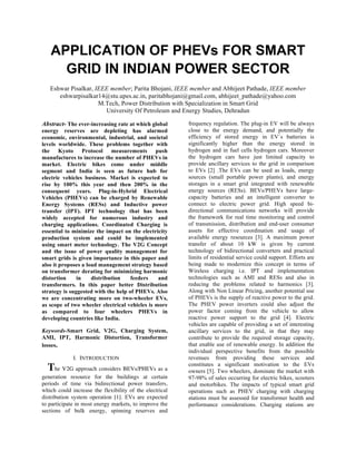 APPLICATION OF PHEVs FOR SMART
GRID IN INDIAN POWER SECTOR
Eshwar Pisalkar, IEEE member; Parita Bhojani, IEEE member and Abhijeet Pathade, IEEE member
eshwarpisalkar14@stu.upes.ac.in, paritabhojani@gmail.com, abhijeet_pathade@yahoo.com
M.Tech, Power Distribution with Specialization in Smart Grid
University Of Petroleum and Energy Studies, Dehradun
Abstract- The ever-increasing rate at which global
energy reserves are depleting has alarmed
economic, environmental, industrial, and societal
levels worldwide. These problems together with
the Kyoto Protocol measurements push
manufactures to increase the number of PHEVs in
market. Electric bikes come under middle
segment and India is seen as future hub for
electric vehicles business. Market is expected to
rise by 100% this year and then 200% in the
consequent years. Plug-in-Hybrid Electrical
Vehicles (PHEVs) can be charged by Renewable
Energy Systems (RESs) and Inductive power
transfer (IPT). IPT technology that has been
widely accepted for numerous industry and
charging applications. Coordinated Charging is
essential to minimize the impact on the electricity
production system and could be implemented
using smart meter technology. The V2G Concept
and the issue of power quality management for
smart grids is given importance in this paper and
also it proposes a load management strategy based
on transformer derating for minimizing harmonic
distortion in distribution feeders and
transformers. In this paper better Distribution
strategy is suggested with the help of PHEVs. Also
we are concentrating more on two-wheeler EVs,
as scope of two wheeler electrical vehicles is more
as compared to four wheelers PHEVs in
developing countries like India.
Keywords-Smart Grid, V2G, Charging System,
AMI, IPT, Harmonic Distortion, Transformer
losses.
I. INTRODUCTION
The V2G approach considers BEVs/PHEVs as a
generation resource for the buildings at certain
periods of time via bidirectional power transfers,
which could increase the flexibility of the electrical
distribution system operation [1]. EVs are expected
to participate in most energy markets, to improve the
sections of bulk energy, spinning reserves and
frequency regulation. The plug-in EV will be always
close to the energy demand, and potentially the
efficiency of stored energy in EV´s batteries is
significantly higher than the energy stored in
hydrogen and in fuel cells hydrogen cars. Moreover
the hydrogen cars have just limited capacity to
provide ancillary services to the grid in comparison
to EVs [2] .The EVs can be used as loads, energy
sources (small portable power plants), and energy
storages in a smart grid integrated with renewable
energy sources (RESs). BEVs/PHEVs have large-
capacity batteries and an intelligent converter to
connect to electric power grid. High speed bi-
directional communications networks will provide
the framework for real time monitoring and control
of transmission, distribution and end-user consumer
assets for effective coordination and usage of
available energy resources [3]. A maximum power
transfer of about 10 kW is given by current
technology of bidirectional converters and practical
limits of residential service could support. Efforts are
being made to modernize this concept in terms of
Wireless charging i.e. IPT and implementation
technologies such as AMI and RESs and also in
reducing the problems related to harmonics [3].
Along with Non Linear Pricing, another potential use
of PHEVs is the supply of reactive power to the grid.
The PHEV power inverters could also adjust the
power factor coming from the vehicle to allow
reactive power support to the grid [4]. Electric
vehicles are capable of providing a set of interesting
ancillary services to the grid, in that they may
contribute to provide the required storage capacity,
that enable use of renewable energy. In addition the
individual perspective benefits from the possible
revenues from providing these services and
constitutes a significant motivation to the EVs
owners [5]. Two wheelers, dominate the market with
97-98% of sales occurring for electric bikes, scooters
and motorbikes.	
   The impacts of typical smart grid
operations such as PHEV charging with charging
stations must be assessed for transformer health and
performance considerations. Charging stations are
 