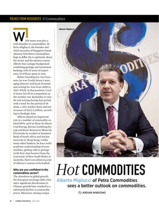 36 | FORBES INDONESIA MAY 2015
RICHES FROM RESOURCES /// Commodities
hile many now give a
cold shoulder to commodities, Al-
berto Migliucci, the founder and
chief executive of Singapore-based
advisory ﬁrm Petra Commodities,
begs to differ. He is optimistic about
the sector, and his opinion counts.
Alberto has a unique background
combining geology and investment
banking, with 25 years of experi-
ence, 15 of those spent in Asia.
Before founding his own busi-
ness, he was Credit Suisse’s man-
aging director and head of metals
and mining for Asia from 2008 to
2013. While in that position, Cred-
it Suisse led all its competitors as
the number one dealmaker in met-
als and mining during that period,
with a total for the period of 38
deals, a 20% market share and net
revenues of $132.5 million, accord-
ing to Dealogic data.
Alberto played an important
role in a number of commodity-re-
lated IPOs, such as those for Berau
Coal Energy, Borneo Lumbung En-
ergi and Bumi Resources Minerals.
Previously he worked at Standard
Bank of South Africa and Societe
Generale in Hong Kong. Unlike
many other bankers, he has a solid
academic understanding of com-
modities, getting a BS in geology
(with ﬁrst class honors) from the
University of New South Wales in
Australia. Here’s an edited excerpt
of Alberto’s reasons to be bullish:
Why are you conﬁdent in the
commodities sector?
The slowdown in global growth,
the European sovereign debt crisis
and a signiﬁcant deceleration in
Chinese growth have resulted in a
substantial decline in commodity
prices. Moreover, mining compa- By ARDIAN WIBISONO
COMMODITIESHotAlberto Migliucci of Petra Commodities
sees a better outlook on commodities.
W
Alberto Migliucci
 