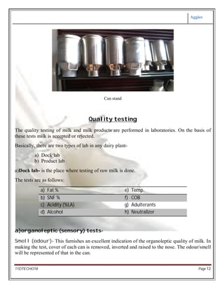 Aggies
11DTECHO18 Page 12
Can stand
Quality testing
The quality testing of milk and milk products are performed in laboratories. On the basis of
these tests milk is accepted or rejected.
Basically, there are two types of lab in any dairy plant-
a) Dock lab
b) Product lab
a)Dock lab- is the place where testing of raw milk is done.
The tests are as follows:
a) Fat % e) Temp.
b) SNF % f) COB
c) Acidity (%LA) g) Adulterants
d) Alcohol h) Neutralizer
a)organoleptic (sensory) tests-
Smell (odour)- This furnishes an excellent indication of the organoleptic quality of milk. In
making the test, cover of each can is removed, inverted and raised to the nose. The odour/smell
will be represented of that in the can.
 