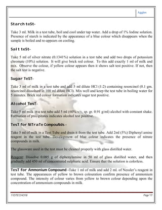 Aggies
11DTECHO18 Page 17
Starch teSt-
Take 3 ml. Milk in a test tube, boil and cool under tap water. Add a drop of 1% Iodine solution.
Presence of starch is indicated by the appearance of a blue colour which disappears when the
sample is boiled and re-appears on cooling.
Salt teSt-
Take 5 ml of silver nitrate (0.1341%) solution in a test tube and add two drops of potassium
chromate (10%) solution. It will give brick red colour. To this add exactly 1 ml of milk and
mix. Observe the colour, if yellow colour appears then it shows salt test positive. If not, then
the salt test is negative.
Sugar TeST-
Take 3 ml of milk in a test tube and add 5 ml dilute HCl (1:2) containing resorcinol (0.1 gm.
resorcinol dissolved in 100 ml dilute HCl). Mix well and keep the test tube in boiling water for
5 minutes. Brick red colour formation indicates sugar test positive.
Alcohol TesT-
Take 5 ml milk in a test tube add 5 ml (60% v/v, sp. gr. 0.91 g/ml) alcohol with constant shake.
Formation of precipitates indicates alcohol test positive.
TesT for NiTraTe CompouNds -
Take 5 ml of milk in a Test Tube and drain it from the test tube. Add 2ml (5%) Diphenyl amine
reagent in the test tube. Development of blue colour indicates the presence of nitrate
compounds in milk.
The glassware used in the test must be cleaned properly with glass distilled water.
Reagent: Dissolve 0.085 g of diphenylamine in 50 ml of glass distilled water, and then
gradually add 450 ml of concentrated sulphuric acid. Ensure that the solution is colorless.
TesT for Ammonium Compound -Take 1 ml of milk and add 2 ml. of Nessler’s reagent in
test tube. The appearances of yellow to brown colouration confirm presence of ammonium
compound. The intensity of colour varies from yellow to brown colour depending upon the
concentration of ammonium compounds in milk.
 