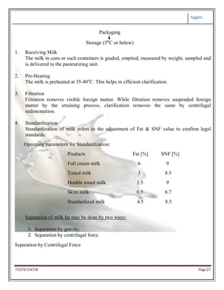 Aggies
11DTECHO18 Page 21
Packaging
Storage (5⁰C or below)
1. Receiving Milk
The milk in cans or such containers is graded, emptied, measured by weight, sampled and
is delivered to the pasteurizing unit.
2. Pre-Heating
The milk is preheated at 35-40o
C. This helps in efficient clarification
3. Filtration
Filtration removes visible foreign matter. While filtration removes suspended foreign
matter by the straining process, clarification removes the same by centrifugal
sedimentation.
4. Standardization
Standardization of milk refers to the adjustment of Fat & SNF value to confirm legal
standards.
Operating parameters for Standardization:
Products Fat [%] SNF [%]
Full cream milk 6 9
Toned milk 3 8.5
Double toned milk 1.5 9
Skim milk 0.5 8.7
Standardized milk 4.5 8.5
Separation of milk fat may be done by two ways:
1. Separation by gravity.
2. Separation by centrifugal force.
Separation by Centrifugal Force
 