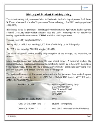 Aggies
11DTECHO18 Page 3
History of Student training dairy
The student training dairy was established in 1965 under the leadership of pioneer Prof. James
N Warner who was first head of department of Dairy technology, AAI-DU, having capacity of
5,000 LPD.
It is situated inside the premises of Sam Higginbottom Institute of Agriculture, Technology and
Sciences (SHIATS) under Warner School of Food and Dairy Technology (WSFDT) to provide
training opportunities to students of WSFDT as well as other departments.
The area covered by the plant is 500m2
.
During 1965 – 1975, it was handling 5,000 litres of milk daily i.e. its full capacity.
In 1992, it was named as AGGIES, a unit of SHIATS.
The initial structure of student training dairy comprises of one manager, two supervisor, ten
workers.
Now a day, the training dairy is handling 500 litres of milk per day. A number of products like
market milk, ghee, sweet curd, plain curd, flavoured milk, paneer, ice lollies, softy, lassi etc are
being manufactured. Inspite of being a training dairy instead of commercial dairy some of its
products like ghee, curd, paneer, flavoured milk is very popular.
The golden achievement of this student training dairy is that its trainees have attained reputed
posts in a no of companies like AL-AIN Dairy (Dubai), ITC limited, MOTHER dairy,
AMUL, GOWARDHAN etc.
ADDRESS OF DAIRY : - Aggies Student Training Dairy.
Department Of Dairy
SHIATS, Naini-211007
Dist.-Allahabad
UP (INDIA)
YEAR OF ESTABLISHMENT : - 1992
FORM OF ORGANIZATION : - Student Training Dairy
DISTANCE FROM CITY : - AGGIES is 7 KM away from Allahabad City.
 