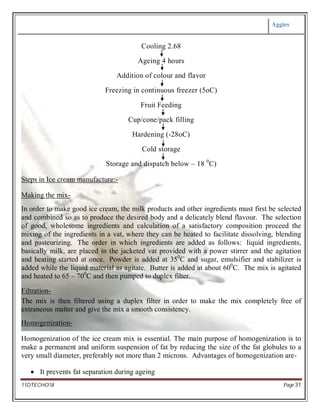 Aggies
11DTECHO18 Page 31
Cooling 2.68
Ageing 4 hours
Addition of colour and flavor
Freezing in continuous freezer (5oC)
Fruit Feeding
Cup/cone/pack filling
Hardening (-28oC)
Cold storage
Storage and dispatch below – 18 0
C)
Steps in Ice cream manufacture:-
Making the mix-
In order to make good ice cream, the milk products and other ingredients must first be selected
and combined so as to produce the desired body and a delicately blend flavour. The selection
of good, wholesome ingredients and calculation of a satisfactory composition proceed the
mixing of the ingredients in a vat, where they can be heated to facilitate dissolving, blending
and pasteurizing. The order in which ingredients are added as follows: liquid ingredients,
basically milk, are placed in the jacketed vat provided with a power stirrer and the agitation
and heating started at once. Powder is added at 350
C and sugar, emulsifier and stabilizer is
added while the liquid material as agitate. Butter is added at about 600
C. The mix is agitated
and heated to 65 – 700
C and then pumped to duplex filter.
Filtration-
The mix is then filtered using a duplex filter in order to make the mix completely free of
extraneous matter and give the mix a smooth consistency.
Homogenization-
Homogenization of the ice cream mix is essential. The main purpose of homogenization is to
make a permanent and uniform suspension of fat by reducing the size of the fat globules to a
very small diameter, preferably not more than 2 microns. Advantages of homogenization are-
 It prevents fat separation during ageing
 