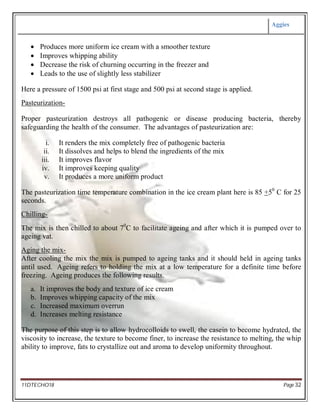 Aggies
11DTECHO18 Page 32
 Produces more uniform ice cream with a smoother texture
 Improves whipping ability
 Decrease the risk of churning occurring in the freezer and
 Leads to the use of slightly less stabilizer
Here a pressure of 1500 psi at first stage and 500 psi at second stage is applied.
Pasteurization-
Proper pasteurization destroys all pathogenic or disease producing bacteria, thereby
safeguarding the health of the consumer. The advantages of pasteurization are:
i. It renders the mix completely free of pathogenic bacteria
ii. It dissolves and helps to blend the ingredients of the mix
iii. It improves flavor
iv. It improves keeping quality
v. It produces a more uniform product
The pasteurization time temperature combination in the ice cream plant here is 85 +50
C for 25
seconds.
Chilling-
The mix is then chilled to about 70
C to facilitate ageing and after which it is pumped over to
ageing vat.
Aging the mix-
After cooling the mix the mix is pumped to ageing tanks and it should held in ageing tanks
until used. Ageing refers to holding the mix at a low temperature for a definite time before
freezing. Ageing produces the following results.
a. It improves the body and texture of ice cream
b. Improves whipping capacity of the mix
c. Increased maximum overrun
d. Increases melting resistance
The purpose of this step is to allow hydrocolloids to swell, the casein to become hydrated, the
viscosity to increase, the texture to become finer, to increase the resistance to melting, the whip
ability to improve, fats to crystallize out and aroma to develop uniformity throughout.
 
