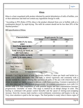 Aggies
11DTECHO18 Page 40
Khoa
Khoa is a heat coagulated milk product obtained by partial dehydration of milk of buffalo, cow
or their admixture and shall not contain any ingredients foreign to milk.
“According to PFA Rules (1976), khoa is the product obtained from cow or buffalo milk or a
combination thereof, by rapid drying. The milk fat content should not be less than 20% of the
finished product.”
BIS specification of Khoa:
Characteristics Requirements for type
Pindi Danedar Dhap
Total solids (% by mass,
min.)
65 60 55
Fat (% by mass on dry
basis, min.)
37 37 37
Total Ash (% by mass, on
dry basis, min.)
6.0 6.0 6.0
Titrable Acidity (as lactic
acid- % by mass, max.)
0.8 0.9 0.6
Method of production:
Milk Taken : 20 lit
Yield : 20-25 %
Shelf Life : 4-5 days at room temperature
Normally 2 to 3 kg or more of milk (preferably buffalo) is taken per batch and boiled in a
karahi over a brisk non-smoky fire. The milk is stirred vigorously and constantly with a
circular motion by a khunti. During this operation all paths of the pan with which their milk
comes in contact are lightly scraped to prevent a milk from scorching. Constant evaporation of
milk takes place and the milk thickens progressively. At a certain concentration, (cow milk 2.8;
buffalo milk 2.5), heat coagulation of milk proteins begins and their concentration becomes
progressively ‘insoluble’ in water. This stage is marked by an abrupt change in color. The
heating is continued with greater control hereafter and the speed of stirring-cum-scrapping
increase. Soon the viscous mask reaches a semi-solid/pasty consistency and begins to dry up.
Very close attention is paid to the last stages. The final product is ready when it shows signs of
 