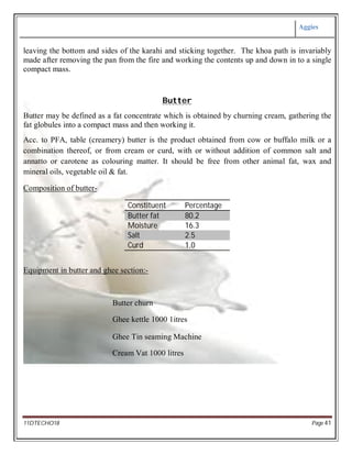 Aggies
11DTECHO18 Page 41
leaving the bottom and sides of the karahi and sticking together. The khoa path is invariably
made after removing the pan from the fire and working the contents up and down in to a single
compact mass.
Butter
Butter may be defined as a fat concentrate which is obtained by churning cream, gathering the
fat globules into a compact mass and then working it.
Acc. to PFA, table (creamery) butter is the product obtained from cow or buffalo milk or a
combination thereof, or from cream or curd, with or without addition of common salt and
annatto or carotene as colouring matter. It should be free from other animal fat, wax and
mineral oils, vegetable oil & fat.
Composition of butter-
Constituent Percentage
Butter fat 80.2
Moisture 16.3
Salt 2.5
Curd 1.0
Equipment in butter and ghee section:-
Butter churn
Ghee kettle 1000 1itres
Ghee Tin seaming Machine
Cream Vat 1000 litres
 