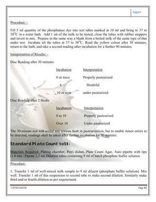Aggies
11DTECHO18 Page 46
Procedure: -
Fill 5 ml quantity of the phosphatase dye into test tubes marked at 10 ml and bring to 37 to
38O
C in a water bath. Add 1 ml of the milk to be tested, close the tubes with rubber stoppers
and invert to mix. Prepare in the same way a blank from a boiled milk of the same type of that
under test. Incubate all the tubes at 37 to 38O
C. Read the yellow colour after 30 minutes,
return to the bath, and take a second reading after incubation for a further 90 minutes.
Interpretation of Results: -
Disc Reading after 30 minutes
Incubation Interpretation
0 or trace Properly pasteurized
6 Doubtful
10 or over under pasteurized
Disc Reading after 2 Hours
Incubation Interpretation
0 to 10 Properly pasteurized
Over 10 Under pasteurized
The 30-minute test will reveal any serious fault in pasteurization, but to enable minor errors to
be detected, readings shall be taken after further incubation for 90 minutes.
Standard Plate Count teSt-
Materials Required: Plating chamber, Petri dishes, Plate Count Agar, Auto pipette with tips
(1.0 ml) / Pipette 2.2 ml, Dilution tubes containing 9 ml of batch phosphate buffer solution.
Procedure:
1. Transfer 1 ml of well-mixed milk sample to 9 ml diluent (phosphate buffer solution). Mix
well. Transfer 1 ml of this suspension to second tube to make second dilution. Similarly make
third and/or fourth dilution as per requirement.
 