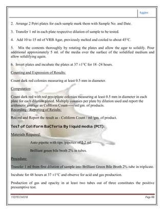 Aggies
11DTECHO18 Page 48
2. Arrange 2 Petri plates for each sample mark them with Sample No. and Date.
3. Transfer 1 ml in each plate respective dilution of sample to be tested.
4. Add 10 to 15 ml of VRB Agar, previously melted and cooled to about 45°C.
5. Mix the contents thoroughly by rotating the plates and allow the agar to solidify. Pour
additional approximately 5 ml. of the media over the surface of the solidified medium and
allow solidifying again.
6. Invert plates and incubate the plates at 37 ±1°C for 18 -24 hours.
Counting and Expression of Results:
Count dark red colonies measuring at least 0.5 mm in diameter.
Computation:
Count dark red with red precipitate colonies measuring at least 0.5 mm in diameter in each
plate for each dilution plated. Multiply colonies per plate by dilution used and report the
arithmetic average as Coliform Count-----/ml/gm. of products.
Recording / Reporting of Results:
Record and Report the result as - Coliform Count / ml /gm. of product.
TesT of Coliform BaCTeria By liquid media (PCT):
Materials Required:
Auto pipette with tips /pipettes of 2.2 ml.
Brilliant green bile broth 2% in tubes.
Procedure:
Transfer 1 ml from first dilution of sample into Brilliant Green Bile Broth 2% tube in triplicate.
Incubate for 48 hours at 37 ±1°C and observe for acid and gas production.
Production of gas and opacity in at least two tubes out of three constitutes the positive
presumptive test.
 