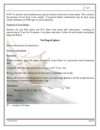 Aggies
11DTECHO18 Page 49
If PCT is positive and simultaneously typical colonies observed on solid media. This confirms
the presence of coli form in the sample. If required further confirmation may be done using
streak techniques on EMB agar or microscopically.
Disposal of Used Media:
Sterilize all used Petri plates and PCT tubes with media after observation / counting by
autoclaving at 15 psi for 20 minutes. Cool plates and tubes. Collect all solid media in polythene
bags and dispose.
TesTing of ghee:-
Determination of moisture-
Hot air-oven method-
Procedure:
Weigh accurately about 10 grams of properly mixed Ghee in a previously tared aluminium
dish.
Loosen the lid of the dish and heat in an oven at 105 O
C for 1 hrs.
Remove the dish after closing the lid and cool in a desiccator and weigh.
Heat in the oven for further period of 1 hour, cool and weigh. Repeat it till the weight between
two successive heating does not exceed 1 mg.
Calculation:
Moisture % = W1 X 100 / W
Where,
W1 = weight loss
W = weight of oil taken
 