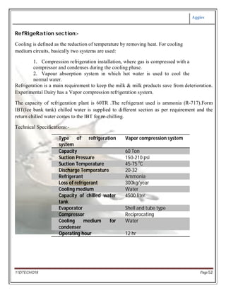 Aggies
11DTECHO18 Page 52
RefRigeRation section:-
Cooling is defined as the reduction of temperature by removing heat. For cooling
medium circuits, basically two systems are used:
1. Compression refrigeration installation, where gas is compressed with a
compressor and condenses during the cooling phase.
2. Vapour absorption system in which hot water is used to cool the
normal water.
Refrigeration is a main requirement to keep the milk & milk products save from deterioration.
Experimental Dairy has a Vapor compression refrigeration system.
The capacity of refrigeration plant is 60TR .The refrigerant used is ammonia (R-717).Form
IBT(Ice bank tank) chilled water is supplied to different section as per requirement and the
return chilled water comes to the IBT for re-chilling.
Technical Specifications:-
Type of refrigeration
system
Vapor compression system
Capacity 60 Ton
Suction Pressure 150-210 psi
Suction Temperature 45-75 0
C
Discharge Temperature 20-32
Refrigerant Ammonia
Loss of refrigerant 300kg/year
Cooling medium Water
Capacity of chilled water
tank
4500 liter.
Evaporator Shell and tube type
Compressor Reciprocating
Cooling medium for
condenser
Water
Operating hour 12 hr
 