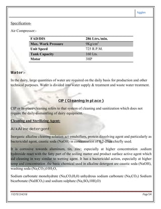 Aggies
11DTECHO18 Page 54
Specification-
Air Compressor:-
FAD/DIS 286 Ltrs./min.
Max. Work Pressure 9Kg/cm2
Unit Speed 725 R.P.M.
Tank Capacity 160 Lts.
Motor 3HP
Water:-
In the dairy, large quantities of water are required on the daily basis for production and other
technical purposes. Water is divided into water supply & treatment and waste water treatment.
CIP ( CleanIng In place )
CIP or In-place-cleaning refers to that system of cleaning and sanitization which does not
require the daily dismantling of dairy equipment.
Cleaning and Sterilizing Agent:
AlkAline detergent:
Inorganic alkaline cleaning solution act emulsifiers, protein dissolving agent and particularly as
bactericidal agent, caustic soda (NaOH) in concentration of 0.2-2%is chiefly used.
It is corrosive towards aluminum, tin, zinc; especially at higher concentration .sodium
hydroxide react with the fatty part of the soiling matter and product surface active agent which
aid cleaning in way similar to wetting agent. It has a bactericidal action, especially at higher
temp and concentration .the basic chemical used in alkaline detergent are caustic soda (NaOH),
washing soda (Na2CO3)10H2O,
Sodium carbonate monohydrate (Na2CO3H20) unhydrous sodium carbonate (Na2CO3) Sodium
bicarbonate (NaHCO3) and sodium sulphate (Na2SO410H2O)
 