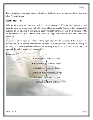 Aggies
11DTECHO18 Page 55
For protection against corrosion of aluminum, inhibitors such as sodium silicates (as water
glass Na2sio3) is used.
Acid Solution:
Solution of organic and inorganic acid in concentration of 0.5-2%.are used to remove hard
deposits such has water scale and milk stone which are usually formed or hot surface. Such
deposits do not dissolve in alkaline .the acid which are principally used are nitric acid (0.5%)
or phosphoric acid (2%). Other acid should be only with caution since they may cause
corrosion.
The surface active agent also called wetting agent are added to cleaning solution to lower the
surface tension or tension and therefore increase the wetting ability and water solubility .an
increase penetration is obtained because the cleaning solution is better able to enter in to the
pores of the soiling matter and into crevices.
Process of CIP:-
Circulation of Cold water (soft)
Circulation of lye solution, 30min.
Circulation of hot water, 10min
Circulation of acid solution, 20 min
Circulation of hot water, 10 min.
Circulation of cold water.
 