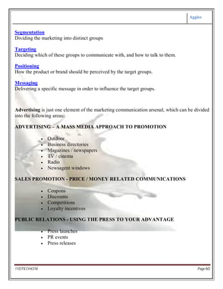 Aggies
11DTECHO18 Page 60
Segmentation
Dividing the marketing into distinct groups
Targeting
Deciding which of these groups to communicate with, and how to talk to them.
Positioning
How the product or brand should be perceived by the target groups.
Messaging
Delivering a specific message in order to influence the target groups.
Advertising is just one element of the marketing communication arsenal, which can be divided
into the following areas:
ADVERTISING – A MASS MEDIA APPROACH TO PROMOTION
 Outdoor
 Business directories
 Magazines / newspapers
 TV / cinema
 Radio
 Newsagent windows
SALES PROMOTION - PRICE / MONEY RELATED COMMUNICATIONS
 Coupons
 Discounts
 Competitions
 Loyalty incentives
PUBLIC RELATIONS - USING THE PRESS TO YOUR ADVANTAGE
 Press launches
 PR events
 Press releases
 