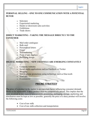 Aggies
11DTECHO18 Page 61
PERSONAL SELLING – ONE TO ONE COMMUNICATION WITH A POTENTIAL
BUYER
 Salesmen
 Experiential marketing
 Dealer or showroom sales activities
 Exhibitions
 Trade shows
DIRECT MARKETING - TAKING THE MESSAGE DIRECTLY TO THE
CONSUMER
 Mail order catalogues
 Bulk mail
 Personalised letters
 Email
 Telemarketing
 Point of sale displays
 Packaging design
DIGITAL MARKETING – NEW CHANNELS ARE EMERGING CONSTANTLY
 Company websites
 Social media applications such as Facebook or Twitter
 Blogging
 Mobile phone promotions using technology such as blue-tooth
 YouTube
 E-commerce
PRICING STRATEGY
The price of a product in the market is an important factor influencing consumer demand.
Hence to be marketable, a dairy product must be competitively priced. This implies that the
costs involved in raw material procurement, processing, packaging, storage, marketing and
distribution must be kept as low as possible. generally the price of a dairy product will involve
the following costs-
 Cost of raw milk
 Cost of raw milk collection and transportation
 