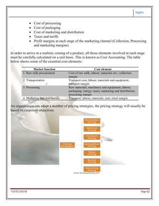 Aggies
11DTECHO18 Page 62
 Cost of processing
 Cost of packaging
 Cost of marketing and distribution
 Taxes and tariffs
 Profit margins at each stage of the marketing channel (Collection, Processing
and marketing margins)
In order to arrive at a realistic costing of a product, all those elements involved at each stage
must be carefully calculated on a unit basis. This is known as Cost Accounting. The table
below shows some of the essential cost elements:
Market function Cost element
1. Raw milk procurement Cost of raw milk; labour; materials etc.; collection
margin
2. Transportation Transport cost; labour; materials and equipment;
transport margin
3. Processing Raw materials; machinery and equipment; labour;
packaging; energy; taxes; marketing and distribution;
processing margin
4. Marketing and distribution Transport; labour; materials; rent; retail margin
An organisation can adopt a number of pricing strategies, the pricing strategy will usually be
based on corporate objectives.
 