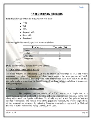 Aggies
11DTECHO18 Page 63
TAXES ON DAIRY PRODUCTS
Sales tax is not applied on all dairy product such as on-
 FCM
 TM
 DTM
 Standard milk
 Skim milk
 Sweet curd
Sales tax applicable on dairy products are shown below-
Products Tax rate (%)
Cream 5
Butter 5
Desi ghee 5
Ice cream 14
Dairy Industry mainly includes three types of taxes:
a.)V.A.T Taxes(Value Added Taxes) :
The basic principle of introducing VAT was to absorb all such taxes in VAT and reduce
unnecessary taxation. Continuation of these taxes negates the very purpose of VAT.
Government of India should prevail upon all states to remove all taxes other than VAT on milk
and milk products to mitigate the hardships faced by dairy industry and allow it to compete
with global players.
b.)S.A.T Taxes(Special Additional Taxes):
The proposed structure consist of a VAT applied at a single rate to a
comprehensive base of goods sold in the state and some select services consumed in the state
along with a dual rate Special Additional Tax (SAT) imposed at the first point of sale on
selected commodities. The primary focus of this paper is to workout , the revenue implications
of the proposed tax structure, by adopting Turnover Approach as suggested by National
Institute of Public Finance and Policy (NIPFP), New Delhi.
 