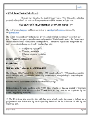 Aggies
11DTECHO18 Page 64
c.)C.S.T Taxes(Central Sales Taxes) :
This Act may be called the Central Sales Taxes, 1956. The central sales tax
presently charged at 2 per cent on dairy products should be reduced to 0 per cent.
REGULATORY REQUIREMENT OF DAIRY INDUSTRY
The restrictions, licenses, and laws applicable to a product or business, imposed by
the government
The Indian processed dairy industry has grown and diversified enormously in the last few
years. To ensure the proper development and growth of this industrial sector, the Government
of India has instituted various laws and regulations. The various regulations that govern the
dairy processing industry can broadly be classified into:
 Compulsory legislation
 Voluntary standards
 Other government regulation
Compulsory LegisLation
FSSAI (2006)
Milk and Milk Product Order (MMPO) 1992
The Milk and Milk Product Order (MMPO), 1992, issued on June 9, 1992 seeks to ensure the
supply of liquid milk, an essential commodity, to consumers by regulating its processing and
distribution.
Salient Features of the MMPO Order include the following:
1) Registrations for units handling up to 75,000 litres of milk per day are granted by the State
Governments and units with more than 75,000 litres per day capacity are registered by the
Central Registering Authority.
2) The Certificate also specifies the milkshed area, which, under the order is defined as a
geographical area demarcated by the Registering Authority for the collection of milk by the
registered unit.
 