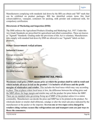 Aggies
11DTECHO18 Page 66
Manufacturers complying with standards laid down by the BIS can obtain and "ISI" mark that
can be exhibited on product packages. BIS has identified certain items like food
colours/additives, vanaspati, containers for packing, milk powder and condensed milk, for
compulsory certification.
Directorate of Marketing and Inspection (DMI)
The DMI enforces the Agricultural Products (Grading and Marketing) Act, 1937. Under this
Act, Grade Standards are prescribed for agricultural and allied commodities. These are known
as "Agmark" Standards. Grading under the provisions of this Act is voluntary. Manufacturers
who comply with standard laid down by DMI are allowed to use "Agmark" labels on their
products.
Other Government reGulations
Industrial Licence:
Foreign investment
Foreign technology agreement
Import of capital goods
Import of second hand capital goods
Dividend balancing
MAXIMUM RETAIL PRICE-
Maximum retail price (MRP) means price at which the product shall be sold in retail and
which include all taxes levied on the product. It is inclusive of all taxes and the profit
margins of wholesalers and retailer. This includes the local taxes which may vary according
to place. Thus at places where local taxes is low, the difference between the selling price and
the MRP allows for huge margin and retailer may sell the product for price below the MRP.
There are no standard rules governing fixing up of MRP of the product unless it is a ration
commodity. Manufacturer can decide the price and MRP has to be printed on the product. No
wholesale dealer or retailer shall obliterate, smudge or alter the retail sale price indicated by the
manufacturer or the packer or the importer. So even one or two rupee extra charged by
retailers citing various excuses like refrigeration cost and transport costs are just ways to
fleece the consumers.
 