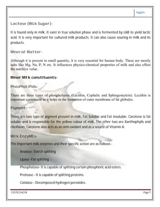Aggies
11DTECHO18 Page 7
Lactose (MiLk Sugar)-
It is found only in milk. It exist in true solution phase and is fermented by LAB to yield lactic
acid. It is very important for cultured milk products. It can also cause souring in milk and its
products.
Mineral Matter-
Although it is present in small quantity, it is very essential for human body. These are mostly
salts like Mg, Na, P, N etc. It influences physico-chemical properties of milk and also effect
the nutritive value.
Minor Milk constituents-
PhosPholiPids-
There are three types of phospholipids (Lecithin, Cephalic and Sphingomylein). Lecithin is
important constituent as it helps in the formation of outer membrane of fat globules.
Pigment-
There are two type of pigment present in milk, Fat Soluble and Fat insoluble. Carotene is fat
soluble and is responsible for the yellow colour of milk. The other two are Xanthophylls and
riboflavin. Carotene also acts as an anti-oxidant and as a source of Vitamin A.
Milk EnzyMEs-
The important milk enzymes and their specific action are as follows -
Analase- Starch splitting
Lipase -Fat splitting
Phosphatase- It is capable of splitting certain phosphoric acid esters.
Protease - It is capable of splitting proteins.
Catalase - Decomposed hydrogen peroxides.
 
