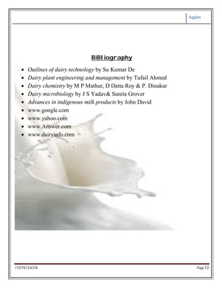 Aggies
11DTECHO18 Page 72
BiBliography
 Outlines of dairy technology by Su Kumar De
 Dairy plant engineering and management by Tufail Ahmed
 Dairy chemistry by M P Mathur, D Datta Roy & P. Dinakar
 Dairy microbiology by J S Yadav& Sunita Grover
 Advances in indigenous milk products by John David
 www.google.com
 www.yahoo.com
 www.Answer.com
 www.dairyinfo.com
.
 