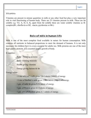Aggies
11DTECHO18 Page 8
Vitamins-
Vitamins are present in minute quantities in milk or any other food but play a very important
role in vital functioning of human body. There are 25 vitamins present in milk. These are fat
soluble e.g. Vit. A, D, E, K, apart from fat soluble there are water soluble vitamins as B-
complex(B1, riboflavin or B2, niacin, pyridoxine or B6.)
Role of milk in human life
Milk is one of the most complete food available in nature for human consumption. Milk
contains all nutrients in balanced proportions to meet the demand of humans. It is not only
necessary for children but it is every essential for adults too. Milk proteins are one of the most
high quality proteins. It is essential proper growth of body.
It supplies-
Body – building proteins
Bone- forming minerals
Health giving vitamins
Energy giving lactose & fat
Energy value-
1 Liter of Cow’s milk gives 720 Calorie (3000J) of energy
1 Liter of Buffalo’s milk gives 1100 Calorie (4600J) of energy.
1 gm. of milk fat gives 9.3 Calorie of energy.
1 gm. of Protein gives 4.1 Calorie of energy.
1 gm. of Carbohydrate gives 4.1 calorie of energy.
 